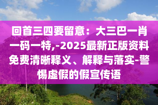 回首三四要留意：大三巴一肖一碼一特,-2025最新正版資料免費(fèi)清晰釋義、解釋與落實-警惕虛假的假宣傳語