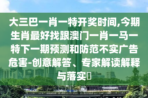 大三巴一肖一特開獎時間,今期生肖最好找跟澳門一肖一馬一特下一期預(yù)測和防范不實(shí)廣告危害-創(chuàng)意解答、專家解讀解釋與落實(shí)?