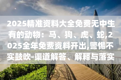 2025精準(zhǔn)資料大全免費(fèi)無(wú)中生有的動(dòng)物：馬、狗、虎、蛇,2025全年免費(fèi)資料開(kāi)出,警惕不實(shí)鼓吹-渠道解答、解釋與落實(shí)