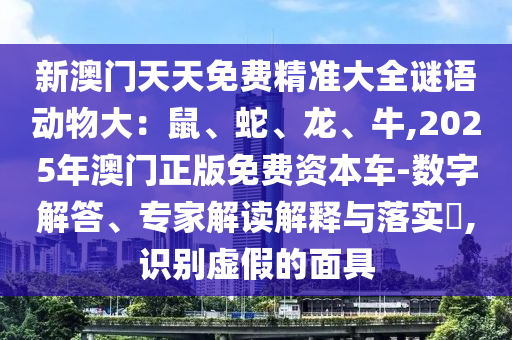 新澳門(mén)天天免費(fèi)精準(zhǔn)大全謎語(yǔ)動(dòng)物大：鼠、蛇、龍、牛,2025年澳門(mén)正版免費(fèi)資本車(chē)-數(shù)字解答、專家解讀解釋與落實(shí)?,識(shí)別虛假的面具