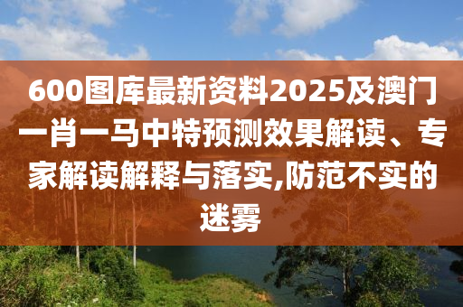 600圖庫最新資料2025及澳門一肖一馬中特預(yù)測效果解讀、專家解讀解釋與落實(shí),防范不實(shí)的迷霧