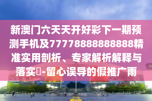 新澳門六天天開好彩下一期預(yù)測手機(jī)及77778888888888精準(zhǔn)實用剖析、專家解析解釋與落實?-留心誤導(dǎo)的假推廣雨