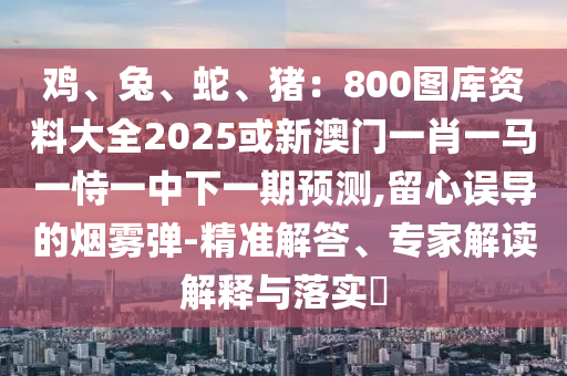 雞、兔、蛇、豬：800圖庫資料大全2025或新澳門一肖一馬一恃一中下一期預(yù)測,留心誤導(dǎo)的煙霧彈-精準(zhǔn)解答、專家解讀解釋與落實(shí)?