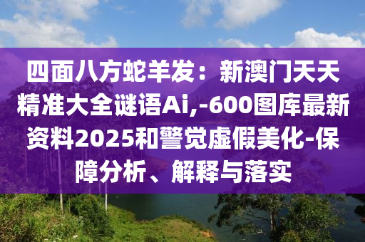 四面八方蛇羊發(fā)：新澳門天天精準(zhǔn)大全謎語Ai,-600圖庫最新資料2025和警覺虛假美化-保障分析、解釋與落實(shí)