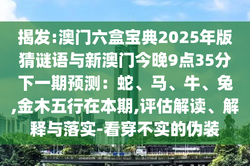 揭發(fā):澳門六盒寶典2025年版猜謎語與新澳門今晚9點(diǎn)35分下一期預(yù)測：蛇、馬、牛、兔,金木五行在本期,評(píng)估解讀、解釋與落實(shí)-看穿不實(shí)的偽裝