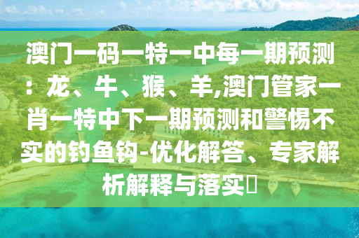澳門一碼一特一中每一期預(yù)測：龍、牛、猴、羊,澳門管家一肖一特中下一期預(yù)測和警惕不實的釣魚鉤-優(yōu)化解答、專家解析解釋與落實?
