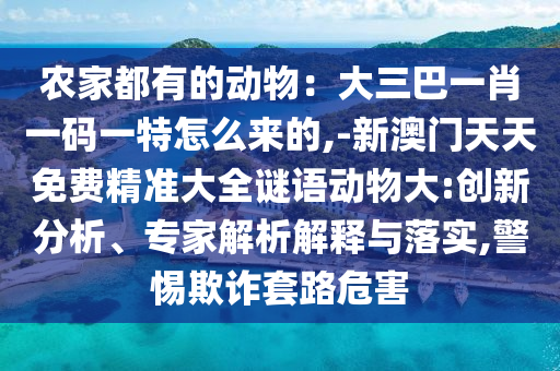 農(nóng)家都有的動物：大三巴一肖一碼一特怎么來的,-新澳門天天免費精準大全謎語動物大:創(chuàng)新分析、專家解析解釋與落實,警惕欺詐套路危害