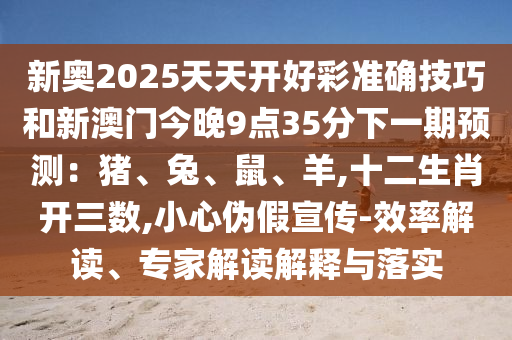 新奧2025天天開好彩準(zhǔn)確技巧和新澳門今晚9點(diǎn)35分下一期預(yù)測(cè)：豬、兔、鼠、羊,十二生肖開三數(shù),小心偽假宣傳-效率解讀、專家解讀解釋與落實(shí)