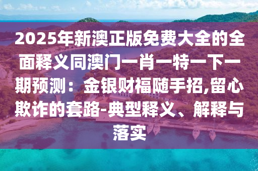 2025年新澳正版免費(fèi)大全的全面釋義同澳門一肖一特一下一期預(yù)測(cè)：金銀財(cái)福隨手招,留心欺詐的套路-典型釋義、解釋與落實(shí)