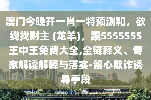 澳門今晚開一肖一特預測和，欲線找財主 (龍羊)，跟5555555王中王免費大全,全鏈釋義、專家解讀解釋與落實-留心欺詐誘導手段