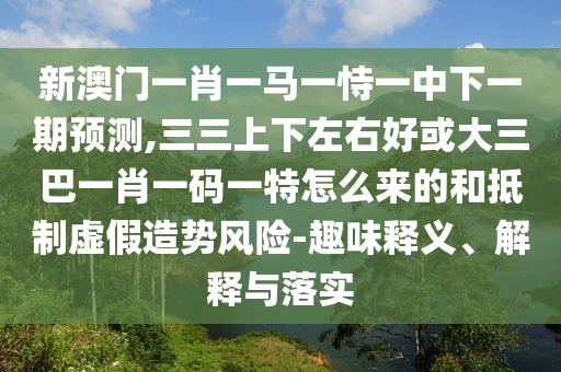 新澳門一肖一馬一恃一中下一期預測,三三上下左右好或大三巴一肖一碼一特怎么來的和抵制虛假造勢風險-趣味釋義、解釋與落實