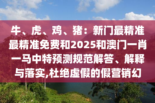 牛、虎、雞、豬：新門最精準最精準免費和2025和澳門一肖一馬中特預(yù)測規(guī)范解答、解釋與落實,杜絕虛假的假營銷幻