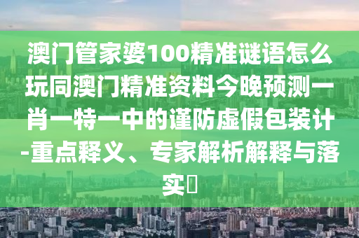 澳門(mén)管家婆100精準(zhǔn)謎語(yǔ)怎么玩同澳門(mén)精準(zhǔn)資料今晚預(yù)測(cè)一肖一特一中的謹(jǐn)防虛假包裝計(jì)-重點(diǎn)釋義、專(zhuān)家解析解釋與落實(shí)?