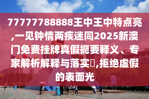 77777788888王中王中特點(diǎn)亮,一見(jiàn)鐘情兩疾迷同2025新澳門(mén)免費(fèi)掛牌真假扼要釋義、專(zhuān)家解析解釋與落實(shí)?,拒絕虛假的表面光