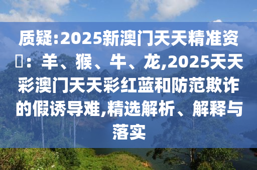 質(zhì)疑:2025新澳門天天精準(zhǔn)資枓：羊、猴、牛、龍,2025天天彩澳門天天彩紅藍(lán)和防范欺詐的假誘導(dǎo)難,精選解析、解釋與落實(shí)