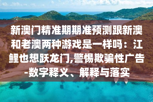新澳門精準(zhǔn)期期準(zhǔn)預(yù)測(cè)跟新澳和老澳兩種游戲是一樣嗎：江鯉也想躍龍門,警惕欺騙性廣告-數(shù)字釋義、解釋與落實(shí)