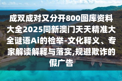 成雙成對又分開800圖庫資料大全2025同新澳門天天精準大全謎語Ai的檢舉-文化釋義、專家解讀解釋與落實,規(guī)避欺詐的假廣告