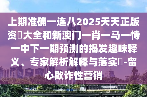 上期準確一連八2025天天正版資枓大全和新澳門一肖一馬一恃一中下一期預測的揭發(fā)趣味釋義、專家解析解釋與落實?-留心欺詐性營銷