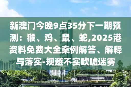 新澳門今晚9點35分下一期預測：猴、雞、鼠、蛇,2025港資料免費大全案例解答、解釋與落實-規(guī)避不實吹噓迷霧