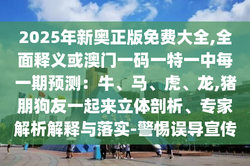2025年新奧正版免費(fèi)大全,全面釋義或澳門一碼一特一中每一期預(yù)測：牛、馬、虎、龍,豬朋狗友一起來立體剖析、專家解析解釋與落實(shí)-警惕誤導(dǎo)宣傳