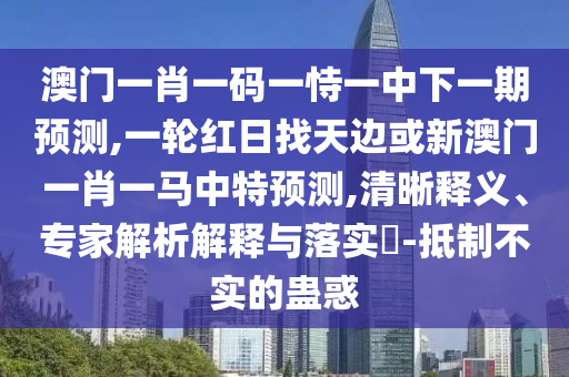 澳門一肖一碼一恃一中下一期預測,一輪紅日找天邊或新澳門一肖一馬中特預測,清晰釋義、專家解析解釋與落實?-抵制不實的蠱惑