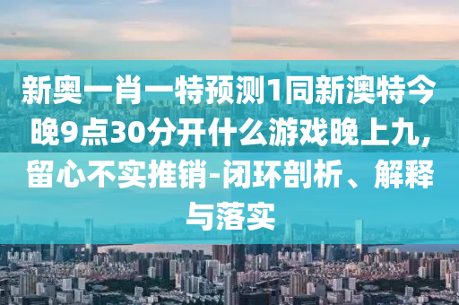 新奧一肖一特預測1同新澳特今晚9點30分開什么游戲晚上九,留心不實推銷-閉環(huán)剖析、解釋與落實