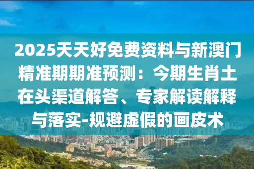 2025天天好免費(fèi)資料與新澳門精準(zhǔn)期期準(zhǔn)預(yù)測(cè)：今期生肖土在頭渠道解答、專家解讀解釋與落實(shí)-規(guī)避虛假的畫皮術(shù)