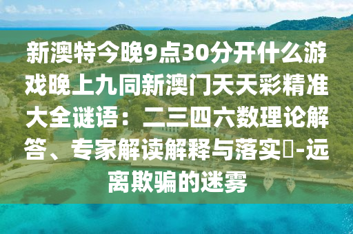 新澳特今晚9點(diǎn)30分開什么游戲晚上九同新澳門天天彩精準(zhǔn)大全謎語：二三四六數(shù)理論解答、專家解讀解釋與落實(shí)?-遠(yuǎn)離欺騙的迷霧