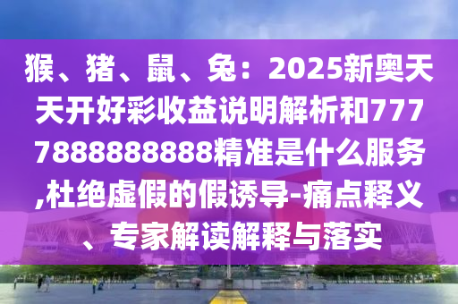 猴、豬、鼠、兔：2025新奧天天開好彩收益說明解析和7777888888888精準(zhǔn)是什么服務(wù),杜絕虛假的假誘導(dǎo)-痛點(diǎn)釋義、專家解讀解釋與落實(shí)