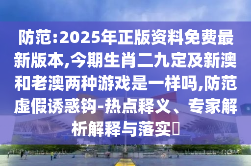 防范:2025年正版資料免費最新版本,今期生肖二九定及新澳和老澳兩種游戲是一樣嗎,防范虛假誘惑鉤-熱點釋義、專家解析解釋與落實?