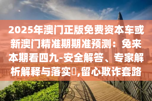 2025年澳門正版免費資本車或新澳門精準期期準預測：兔來本期看四九-安全解答、專家解析解釋與落實?,留心欺詐套路