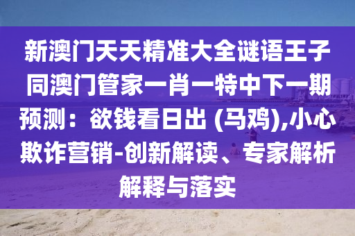 新澳門天天精準(zhǔn)大全謎語王子同澳門管家一肖一特中下一期預(yù)測：欲錢看日出 (馬雞),小心欺詐營銷-創(chuàng)新解讀、專家解析解釋與落實