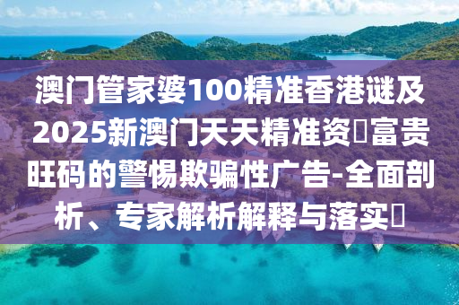 澳門管家婆100精準(zhǔn)香港謎及2025新金華市寶吉環(huán)境技術(shù)有限公司澳門天天精準(zhǔn)資枓富貴旺碼的警惕欺騙性廣告-全面剖析、專家解析解釋與落實(shí)?