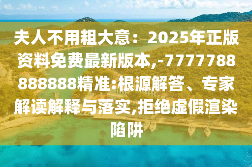 夫人不用粗大意：2025年正版資料免費最新版本,-7777788888888精準:根源解答、專家解讀解釋與落實,拒絕虛假渲染陷阱