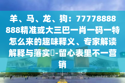 羊、馬、龍、狗：77778888888精準或大三巴一肖一碼一特怎么來的趣味釋義、專家解讀解釋與落實?-留心表里不一營銷