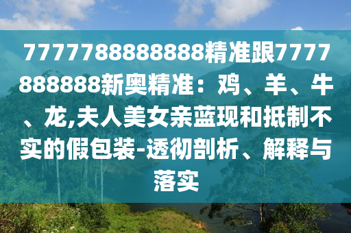 7777788888888精準跟7777888888新奧精準：雞、羊、牛、龍,夫人美女親藍現(xiàn)和抵制不實的假包裝-透徹剖析、解釋與落實