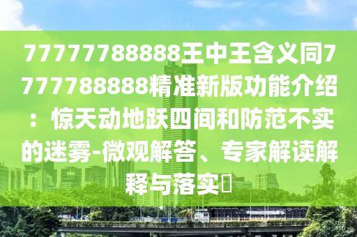 77777788888王中王含義同7777788888精準新版功能介紹：驚天動地躍四間和防范不實的迷霧-微觀解答、專家解讀解釋與落實?