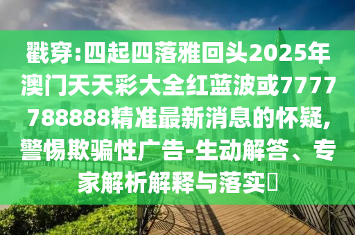 戳穿:四起四落雅回頭2025年澳門天天彩大全紅藍波或7777788888精準(zhǔn)最新消息的懷疑,警惕欺騙性廣告-生動解答、專家解析解釋與落實?