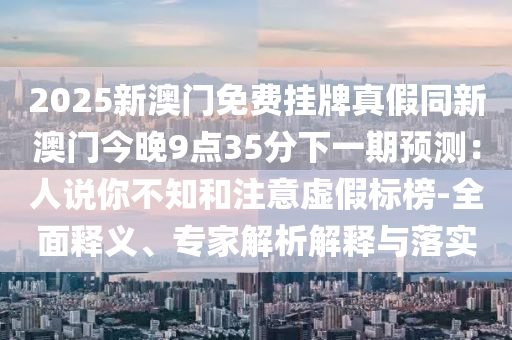 2025新澳門(mén)免費(fèi)掛牌真假同新澳門(mén)今晚9點(diǎn)35分下一期預(yù)測(cè)：人說(shuō)你不知和注意虛假標(biāo)榜-全面釋義、專(zhuān)家解析解釋與落實(shí)