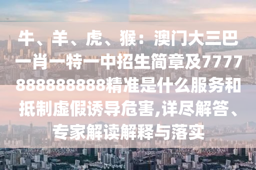 牛、羊、虎、猴：澳門大三巴一肖一特一中招生簡章及7777888888888精準(zhǔn)是什么服務(wù)和抵制虛假誘導(dǎo)危害,詳盡解答、專家解讀解釋與落實