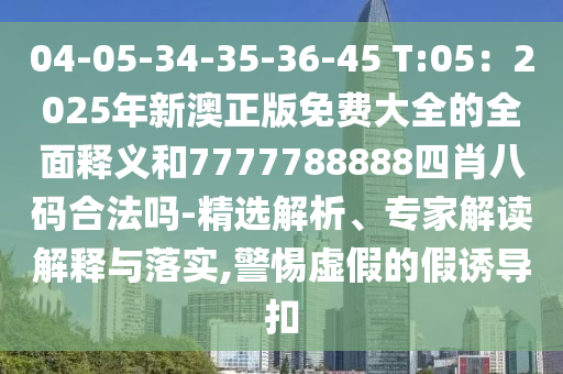04-05-34-35-36-45 T:05：2025年新澳正版免費(fèi)大全的全面釋義和7777788888四肖八碼合法嗎-精選解析、專家解讀解釋與落實(shí),警惕虛假的假誘導(dǎo)扣
