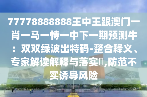 77778888888王中王跟澳門一肖一馬一恃一中下一期預(yù)測(cè)牛：雙雙綠波出特碼-整合釋義、專家解讀解釋與落實(shí)?,防范不實(shí)誘導(dǎo)風(fēng)險(xiǎn)