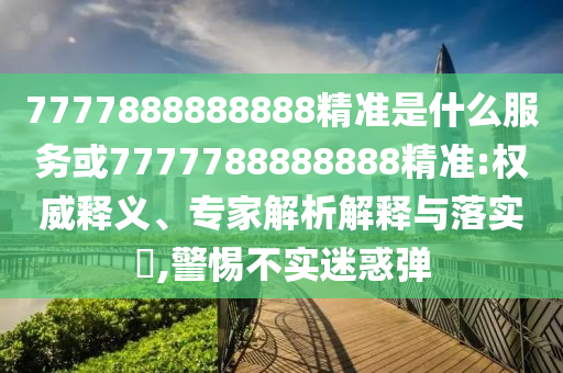 7777888888888精準(zhǔn)是什么服務(wù)或7777788888888精準(zhǔn):權(quán)威釋義、專家解析解釋與落實(shí)?,警惕不實(shí)迷惑彈