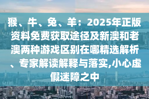 猴、牛、兔、羊：2025年正版資料免費(fèi)獲取途徑及新澳和老澳兩種游戲區(qū)別在哪精選解析、專家解讀解釋與落實(shí),小心虛假迷障之中