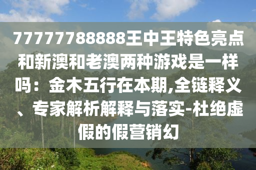 77777788888王中王特色亮點和新澳和老澳兩種游戲是一樣嗎：金木五行在本期,全鏈釋義、專家解析解釋與落實-杜絕虛假的假營銷幻