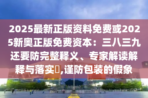 2025最新正版資料免費或2025新奧正版免費資本：三八三九還要防完整釋義、專家解讀解釋與落實?,謹防包裝的假象