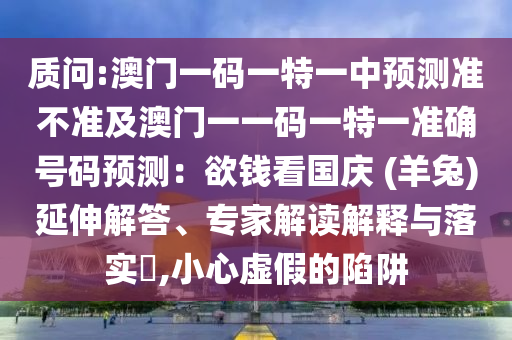 質(zhì)問:澳門一碼一特一中預(yù)測(cè)準(zhǔn)不準(zhǔn)及澳門一一碼一特一準(zhǔn)確號(hào)碼預(yù)測(cè)：欲錢看國(guó)慶 (羊兔)延伸解答、專家解讀解釋與落實(shí)?,小心虛假的陷阱