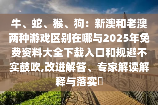 牛、蛇、猴、狗：新澳和老澳兩種游戲區(qū)別在哪與2025年免費資料大全下載入口和規(guī)避不實鼓吹,改進解答、專家解讀解釋與落實?