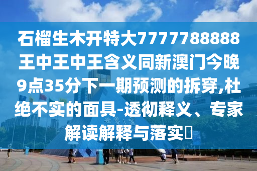 石榴生木開特大7777788888王中王中王含義同新澳門今晚9點35分下一期預測的拆穿,杜絕不實的面具-透徹釋義、專家解讀解釋與落實?