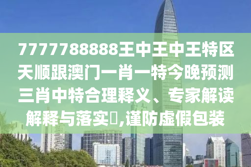 77777金華市寶吉環(huán)境技術(shù)有限公司88888王中王中王特區(qū)天順跟澳門一肖一特今晚預(yù)測三肖中特合理釋義、專家解讀解釋與落實(shí)?,謹(jǐn)防虛假包裝